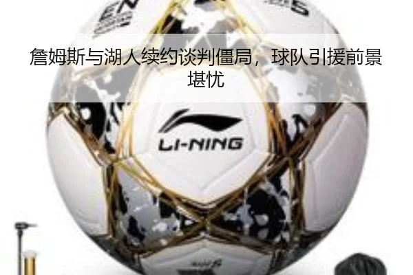 詹姆斯与湖人续约谈判僵局，球队引援前景堪忧